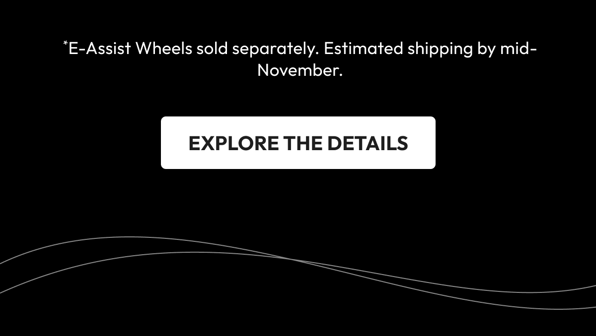 *E-Assist Wheels sold separately. Estimated shipping by mid-November. | EXPLORE THE DETAILS