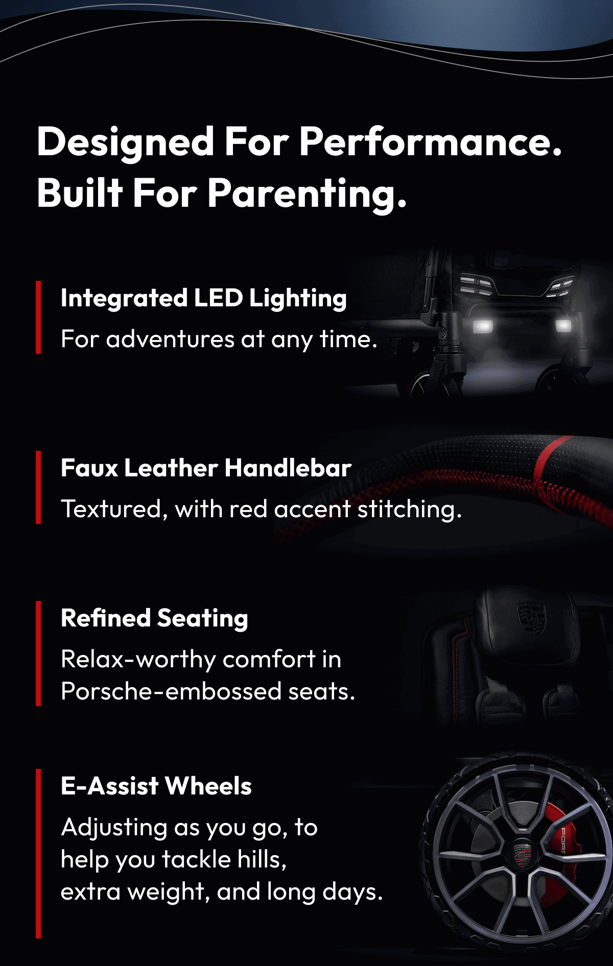 Designed for Performance. Built for Parenting. | • Integrated LED Lighting For early starts, late returns, and adventures in between.  • Faux Leather Handlebar Textured handle with carbon fibre accents.  • Refined Seating Relax-worthy comfort with embossed Porsche crests.  • E-Assist Wheels Porsche-inspired rims and red brake calipers. Power-assisted e-wheels adjust as you go, helping you tackle hills, extra weight, and long days with ease. A gentle rocking mode keeps little ones settled when you stop.  *Sold separately, estimated shipping by mid-November.