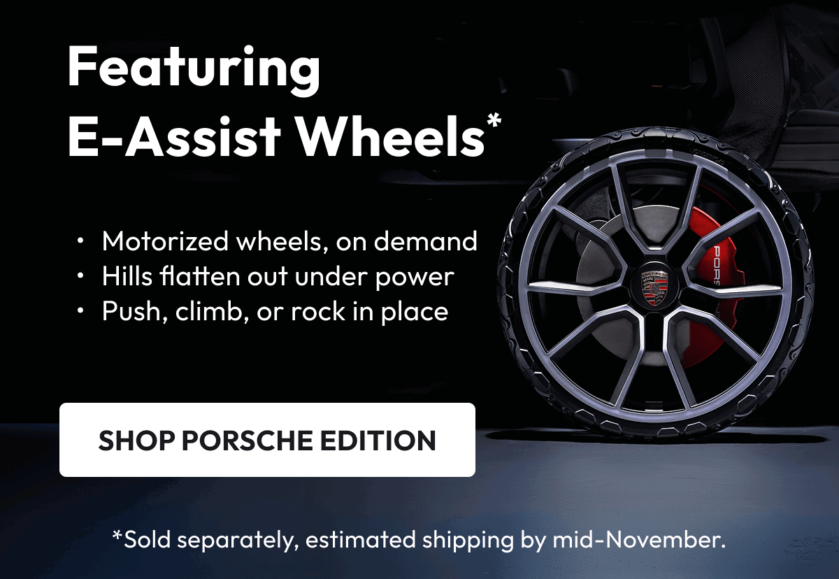 Featuring E-Assist Wheels* | Motorized wheels, on demand Hills flatten out under power Push, climb, or rock in place |  SHOP PORSCHE EDITION | *Sold separately, estimated shipping end of October
