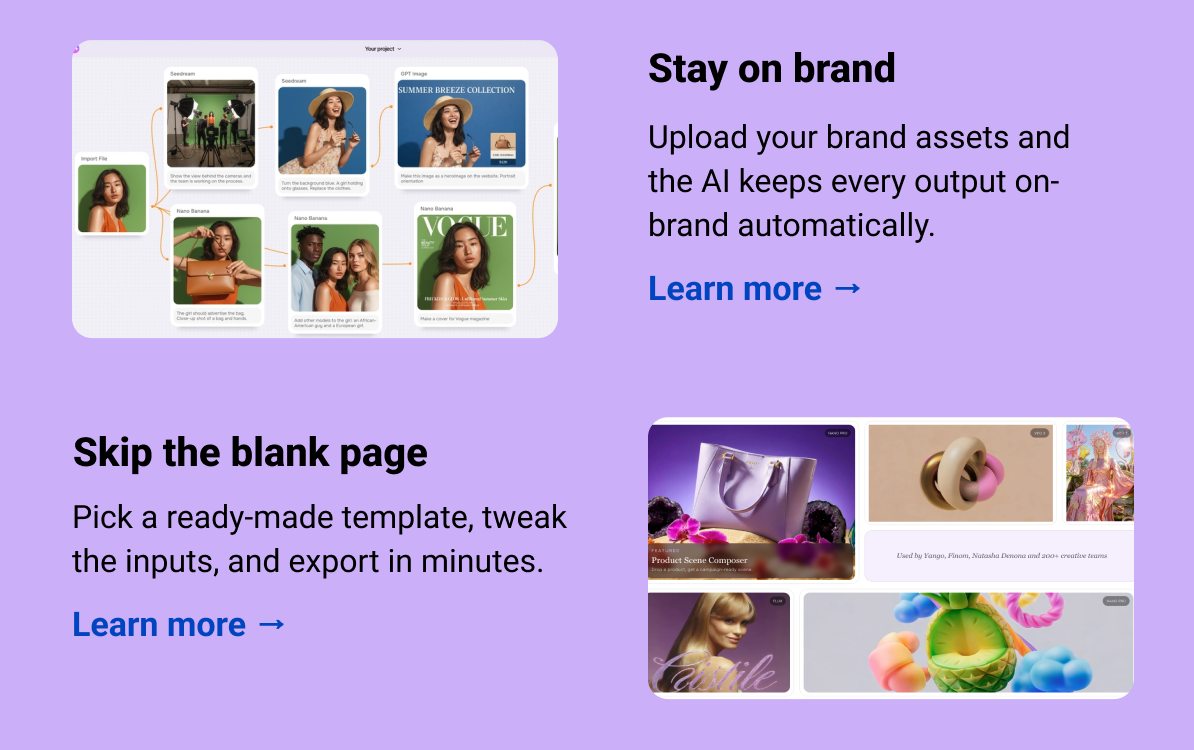 Stay on brand Upload your brand assets and the AI keeps every output on-brand automatically. Learn more → Skip the blank page Pick a ready-made template, tweak the inputs, and export in minutes. Learn more →