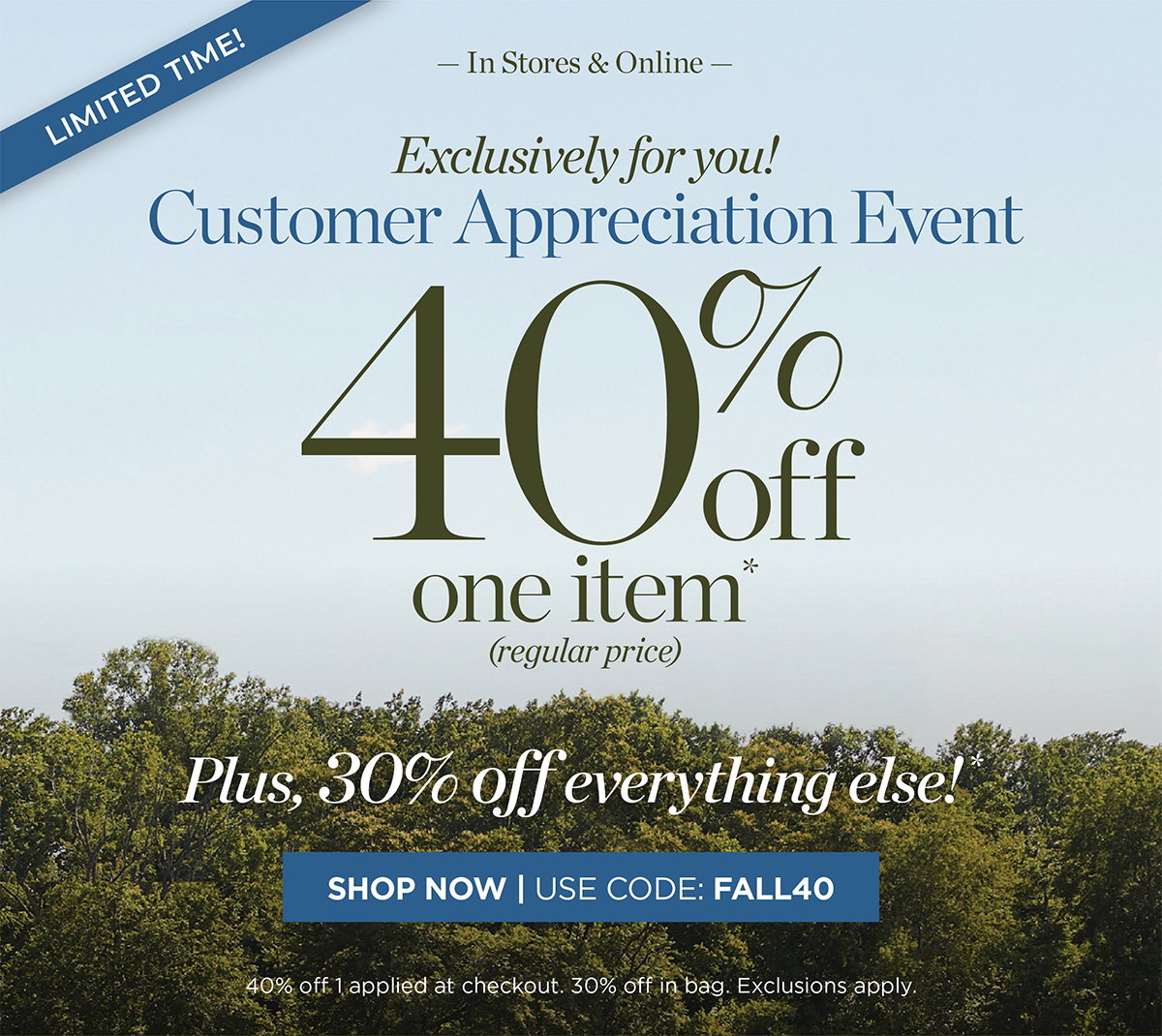 Limited Time! In Stores & Online Customer Appreciation Event 40% off one item. Plus, 30% off everything else! | Shop Now | Use Code: FALL40