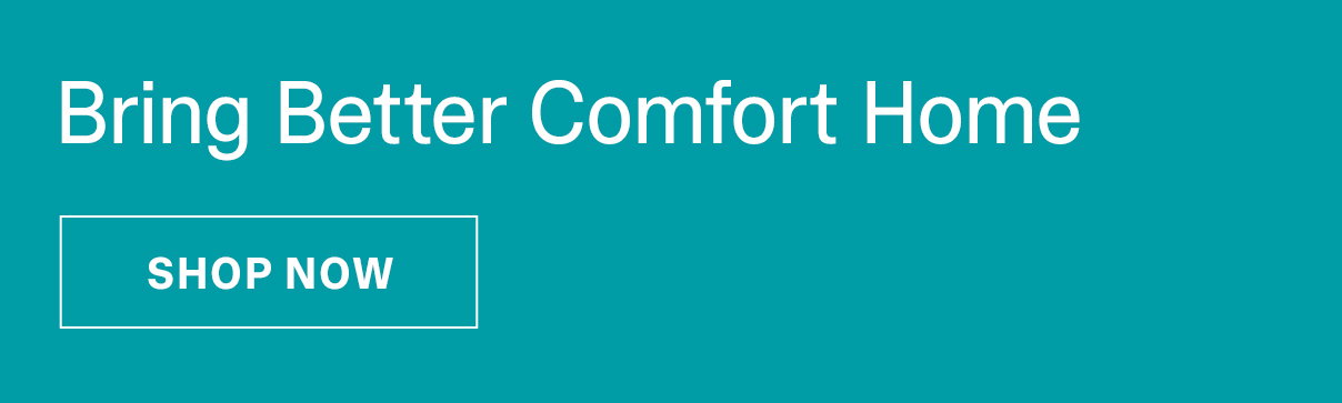 Bring Better Comfort Home - SHOP NOW >>