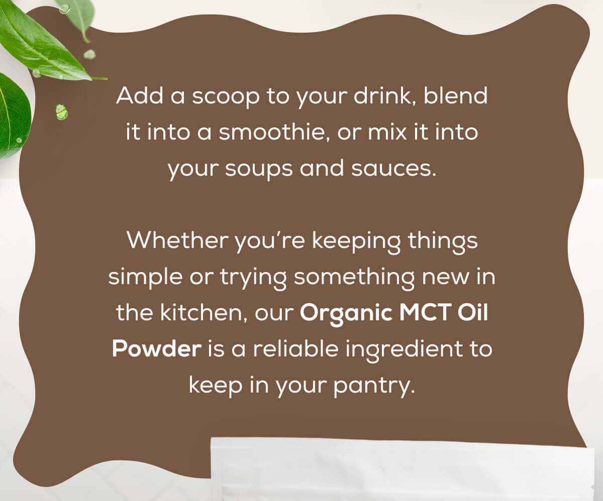 Add a scoop to your drink, blend it into a smoothie, or mix it into your soups and sauces.  Whether you’re keeping things simple or trying something new in the kitchen, our Organic MCT Oil Powder is a reliable ingredient to keep in your pantry.