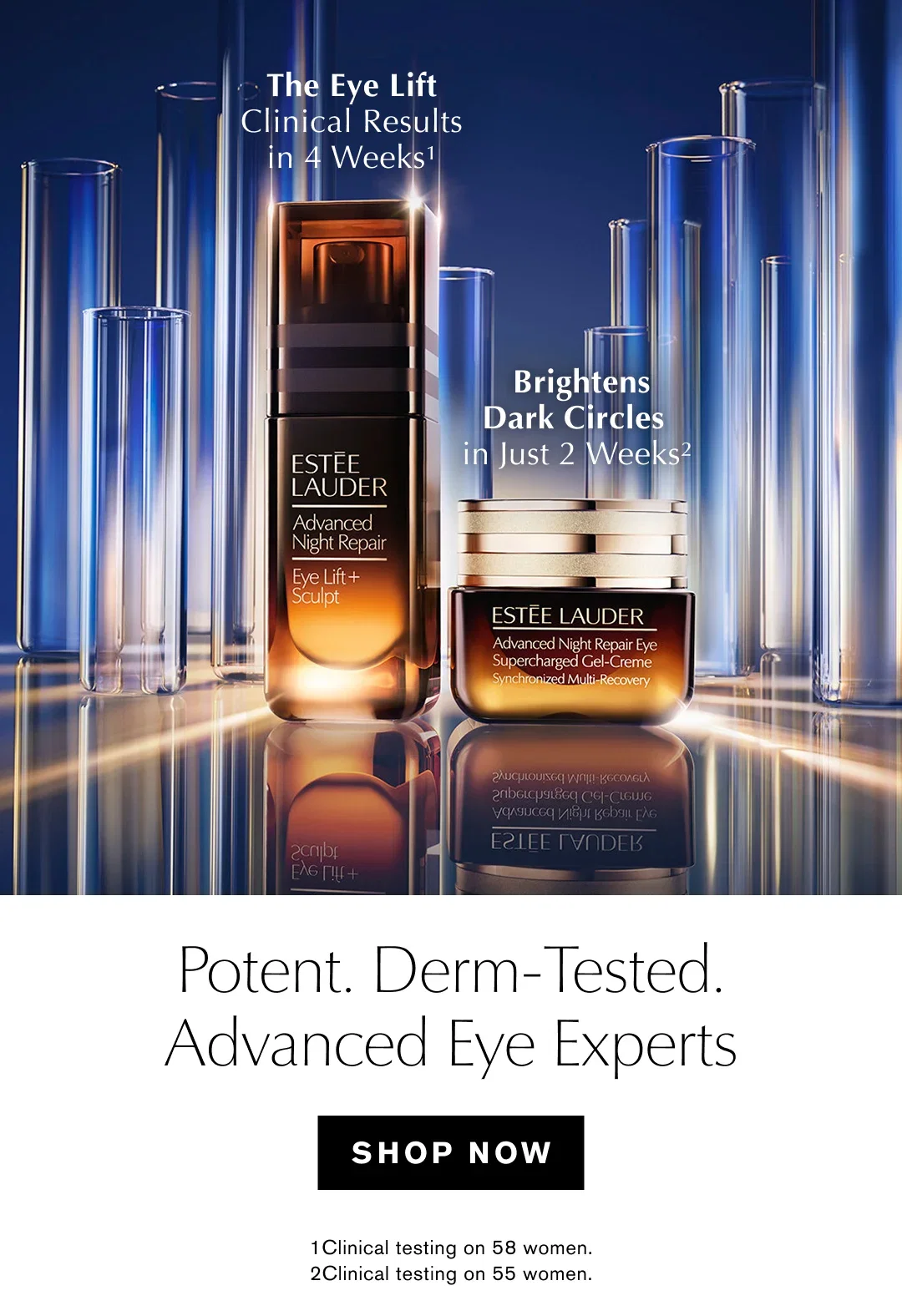 The Eye Lift Clinical ResuIts in 4 Weeks¹ | Brightens Dark Cirrcles just 2 Weeks² | Potent. Derm-Tested. | Advanced Eye Experts | SHOP NOW | 1 Clinical testing on 58 women. | 2 Clinical testing on 55 women.