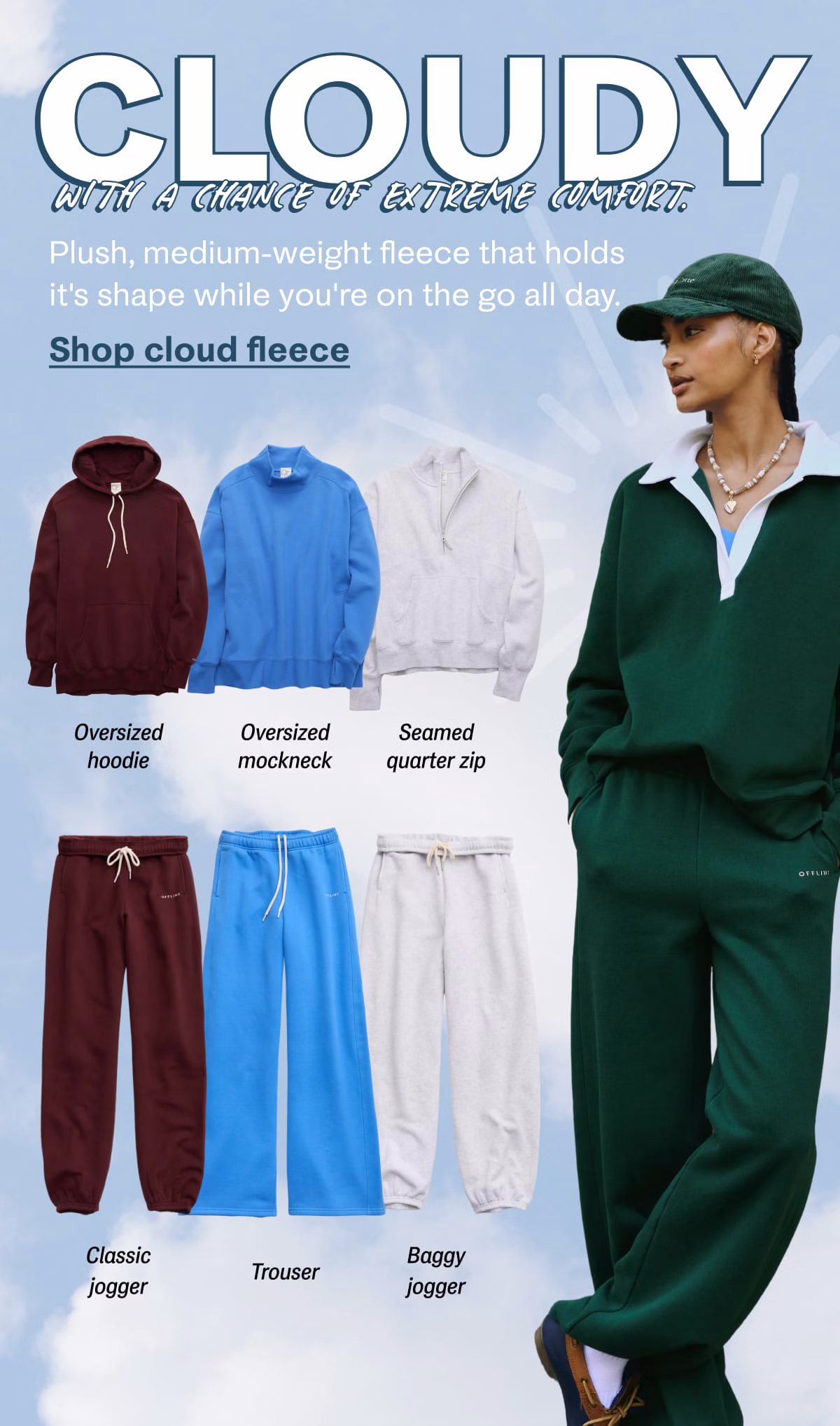 Cloudy with a chance of extreme comfort. | Plush, medium-weight fleece that holds it's shape while you're on the go all day. | Shop cloud fleece | Oversized hoodie | Oversized mockneck | Seamed quarter zip | Classic jogger | Trouser | Baggy jogger