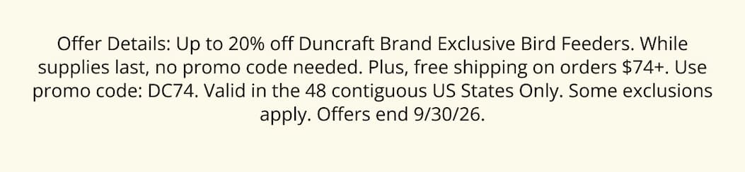 Offer Details: Up to 20% off Duncraft Brand Exclusive Bird Feeders. While supplies last, no promo code needed. Plus, free shipping on orders $74+. Use promo code: DC74. Valid in the 48 contiguous US States Only. Some exclusions apply. Offers end 9/30/26.