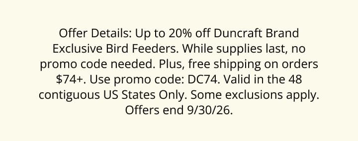 Offer Details: Up to 20% off Duncraft Brand Exclusive Bird Feeders. While supplies last, no promo code needed. Plus, free shipping on orders $74+. Use promo code: DC74. Valid in the 48 contiguous US States Only. Some exclusions apply. Offers end 9/30/26.