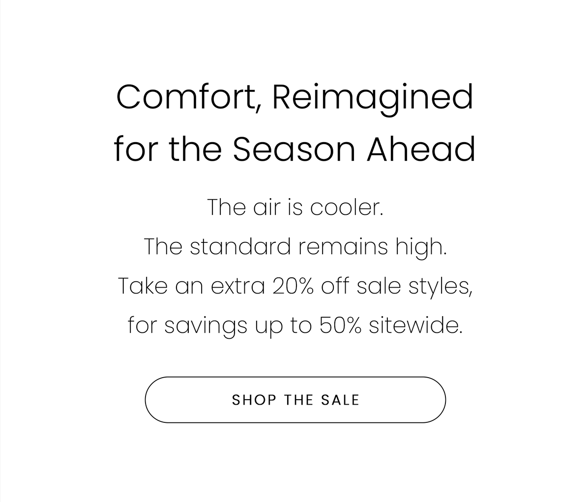 Comfort, Reimagined for the Season Ahead | The air is cooler. The standard remains high. Take an extra 20% off sale styles, for savings up to 50% sitewide. | SHOP THE SALE