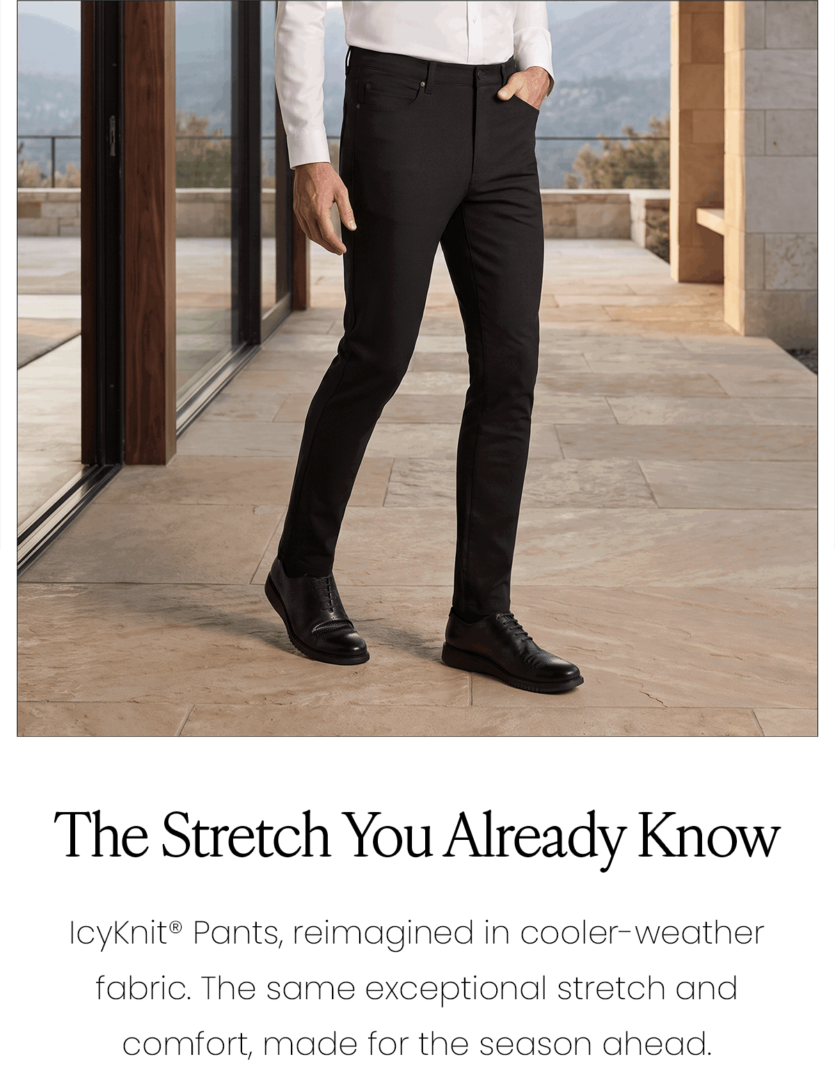 The Stretch You Already Know | IcyKnit Pants, reimagined in cooler-weather fabric. The same exceptional stretch and comfort, made for the season ahead.