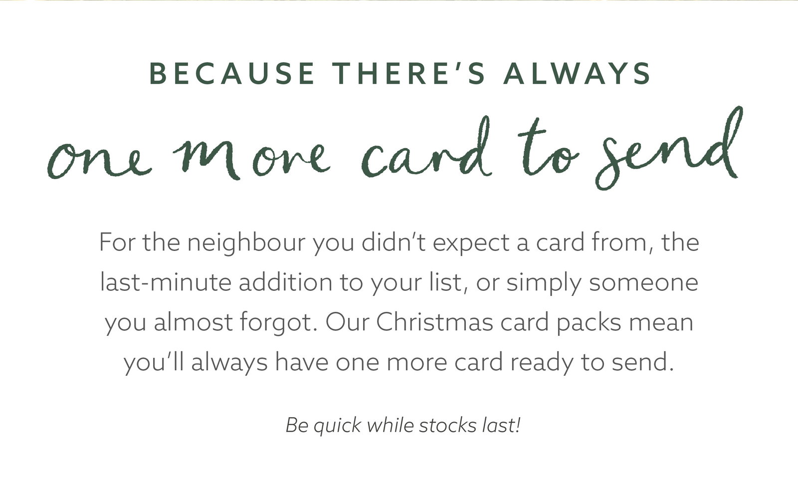 Christmas card packs are ideal for unexpected cards and last-minute additions to your Christmas list, so there’s always one more card ready to send. Available while stocks last.