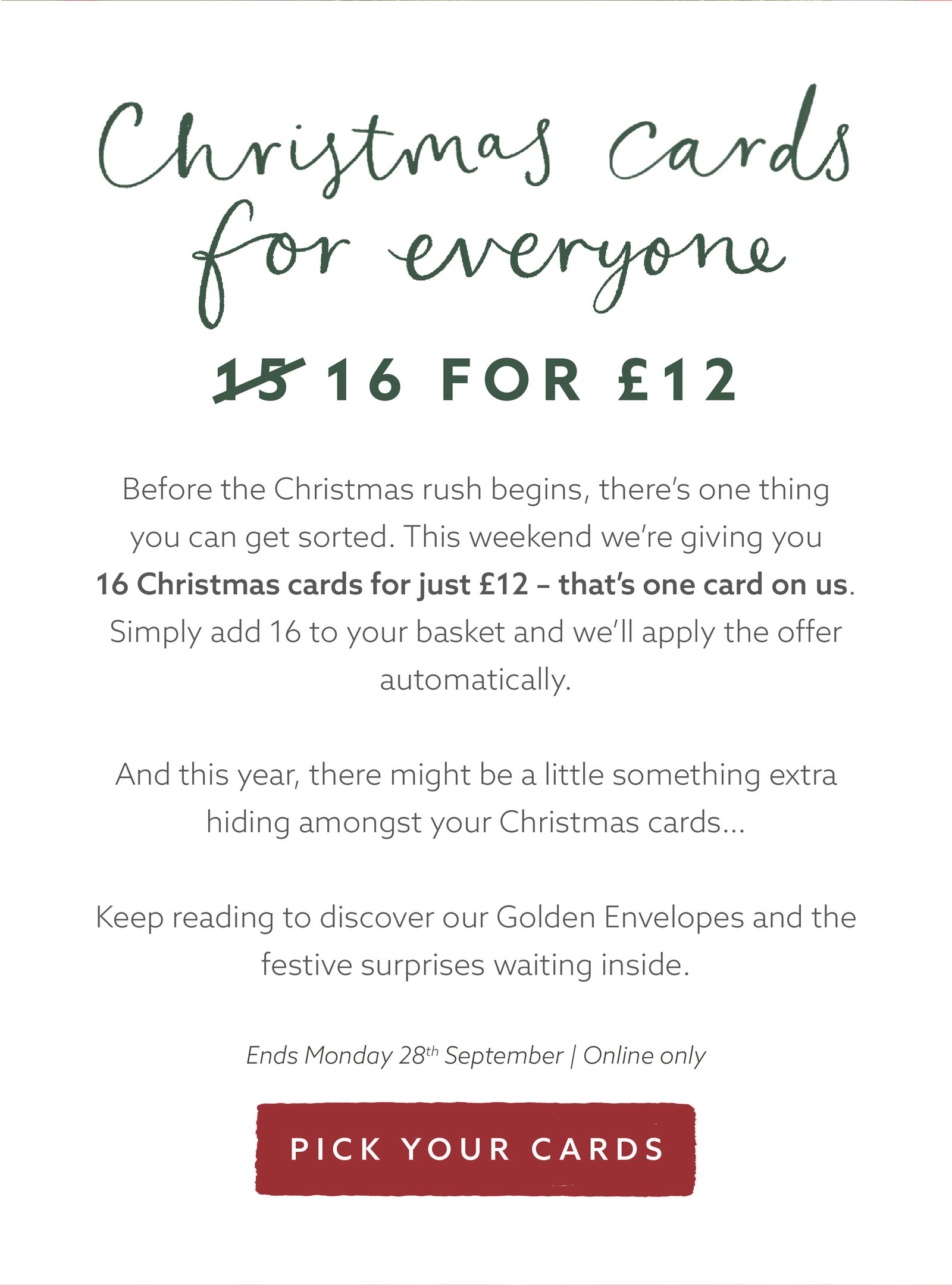 Christmas card offer: choose 16 individual Christmas cards for £12, giving you one card free. Add 16 cards to your basket and the offer will be applied automatically. Online only, ending Monday 28 September.