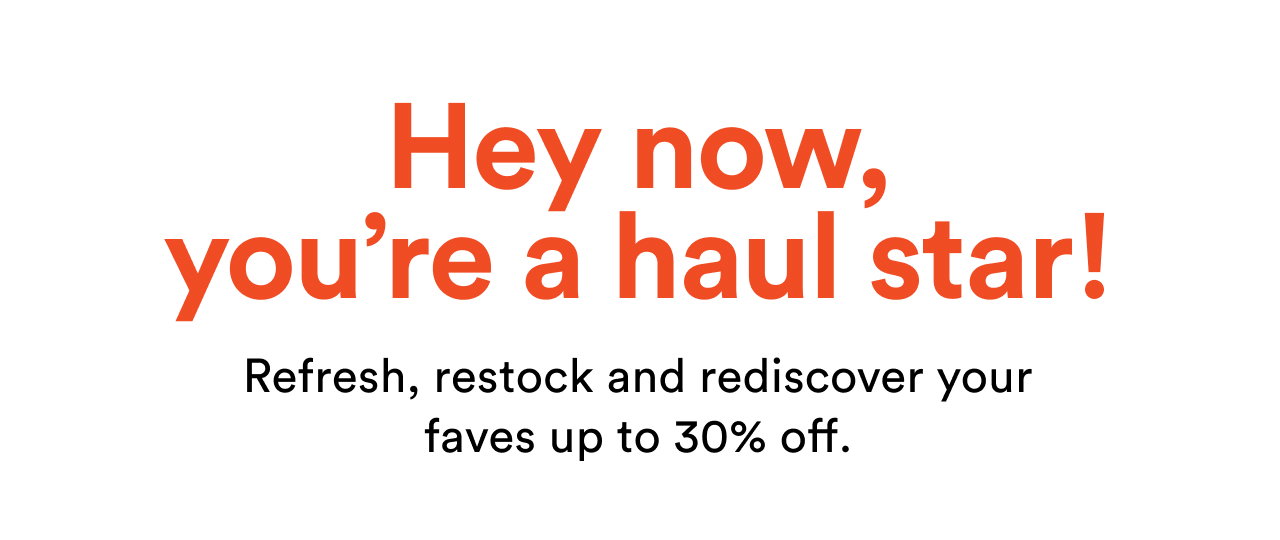 Hey now, you're a haul star! | Refresh, restock and rediscover your faves up to 30% off