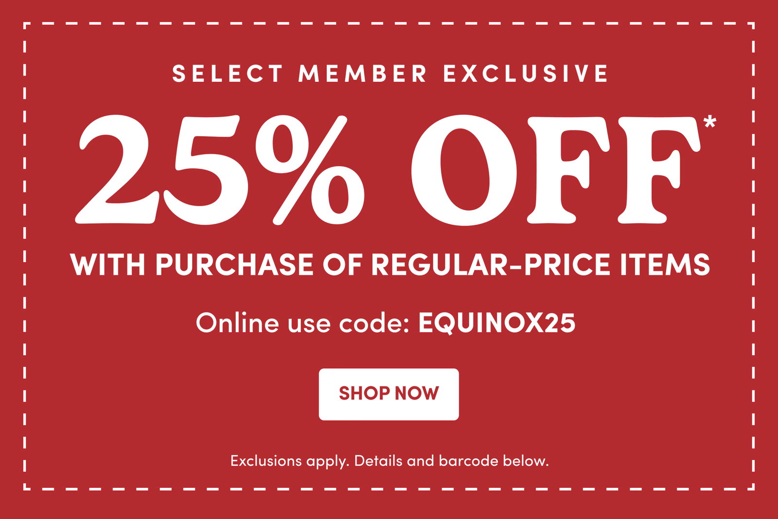 SELECT MEMBER EXCLUSIVE | 25% OFF* | WITH PURCHASE OF REGULAR-PRICE ITEMS | Online use code: EQUINOX25 | SHOP NOW | Exclusions apply. Details and barcode below.