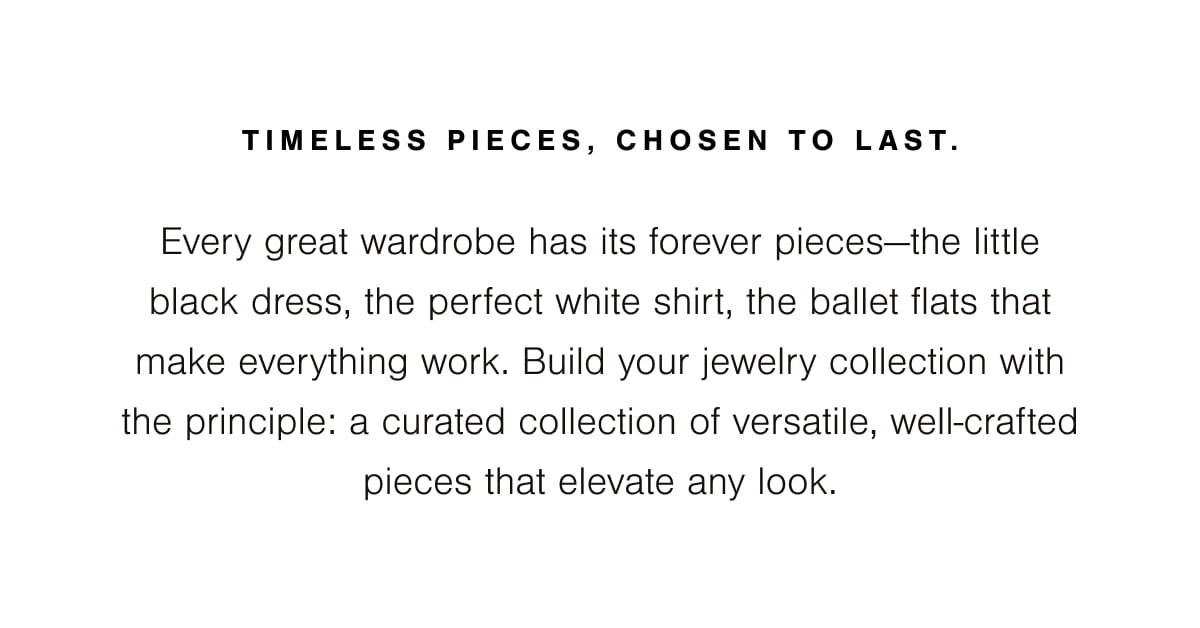 Timeless pieces, chosen to last. Every great wardrobe has its forever pieces—the little black dress, the perfect white shirt, the ballet flats that make everything work. Build your jewelry collection with the principle: a curated collection of versatile, well-crafted pieces that elevate any look. 