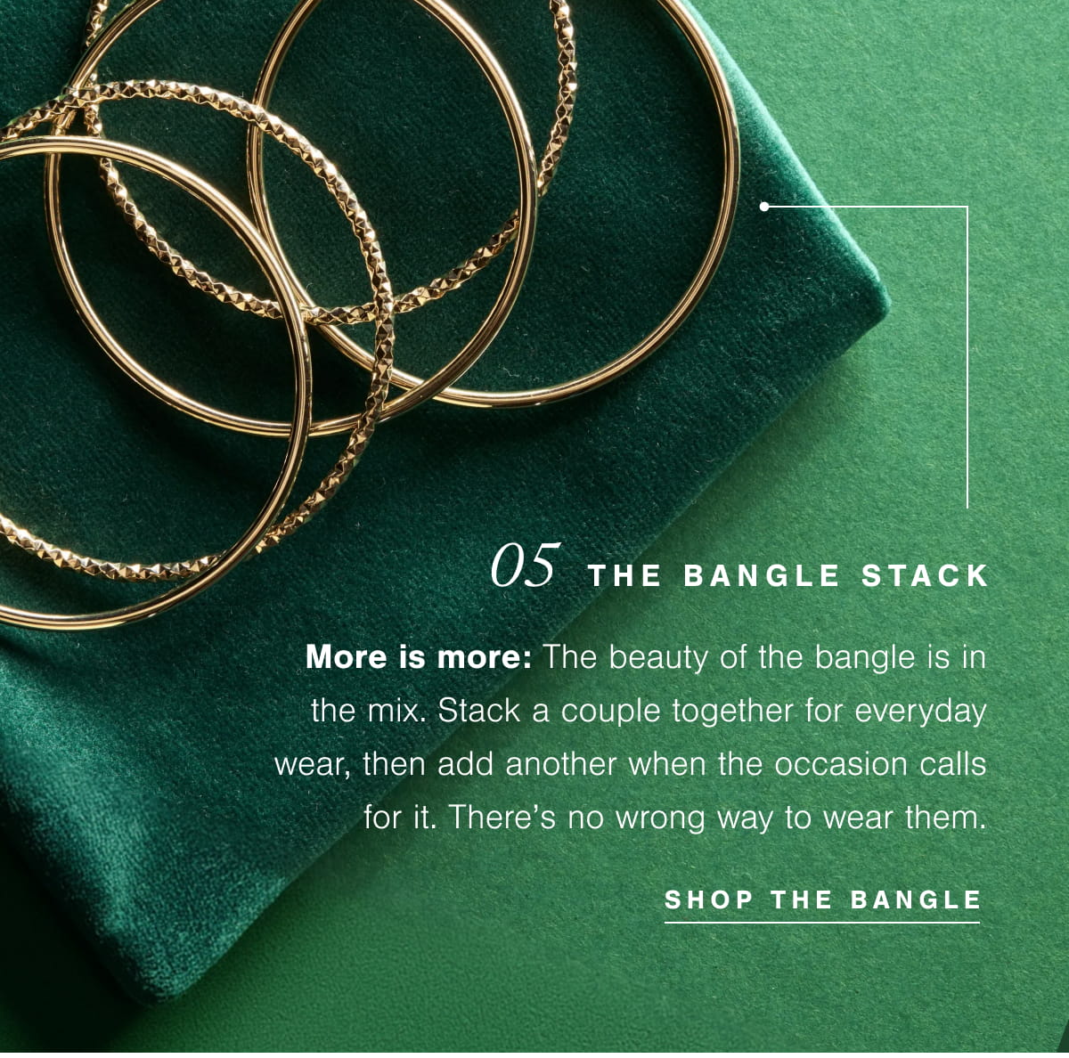 05  The Bangle Stack |  More is more: The beauty of the bangle is in the mix. Stack a couple together for everyday wear, then add another when the occasion calls for it. There’s no wrong way to wear them.  Shop The Bangle