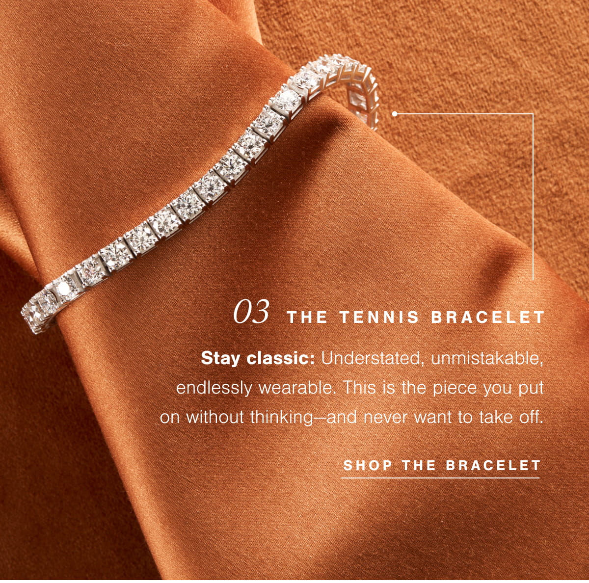 03  The Tennis Bracelet |  Stay classic: Understated, unmistakable, endlessly wearable. This is the piece you put on without thinking—and never want to take off. Shop The Bracelet