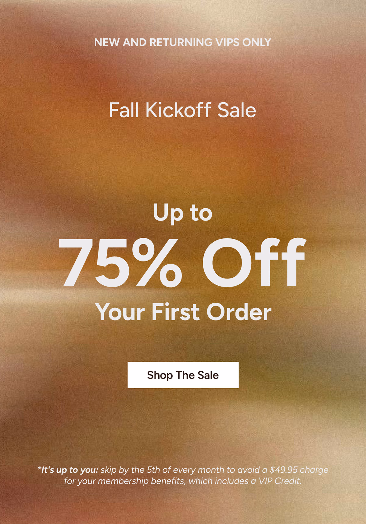 New and Returning VIPs Only: Fall Kickoff Sale. Up to 75% Off Your First Order*