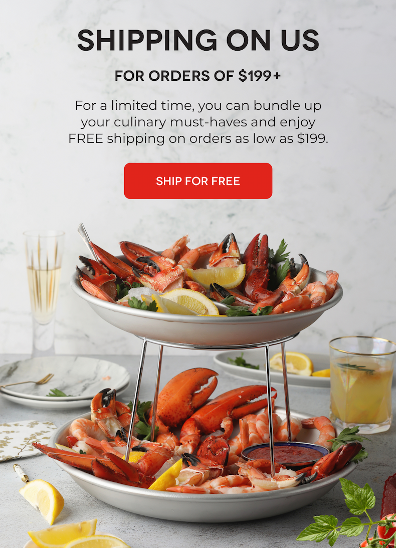 SHIPPING ON US For Orders of $199+ For a limited time, you can bundle up your culinary must-haves and enjoy FREE shipping on orders as low as $199. SHIP FOR FREE