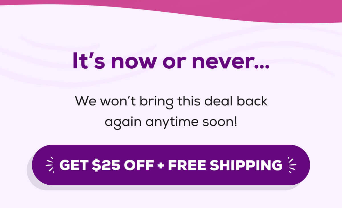 It’s now or never… We won’t bring this deal back again anytime soon!  GET $25 OFF + FREE SHIPPING