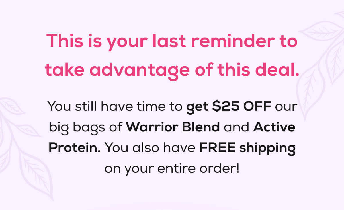 This is your last reminder to take advantage of this deal.  You still have time to get $25 OFF our big bags of Warrior Blend and Active Protein. You also have FREE shipping on your entire order!