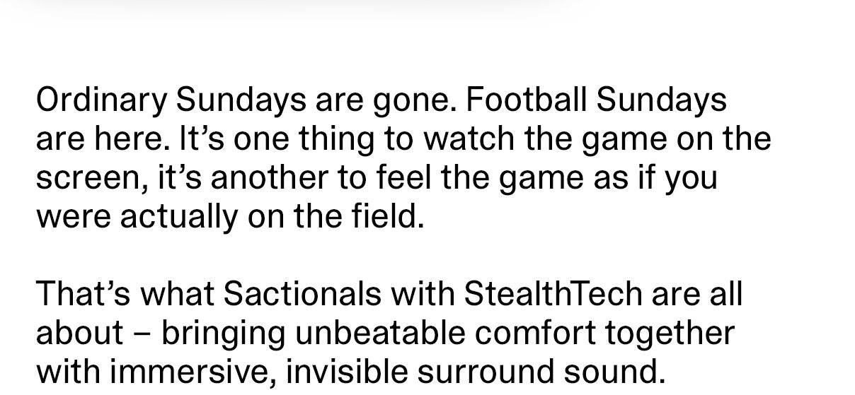 Ordinary Sundays are gone. Football Sundays are here. It's one thing to watch the game on the screen, it's another to feel the game as if you were actually on the field. That's what Sactionals with StealthTech are all about - bringing unbeatable comfort together with immersive, invisible surround sound.