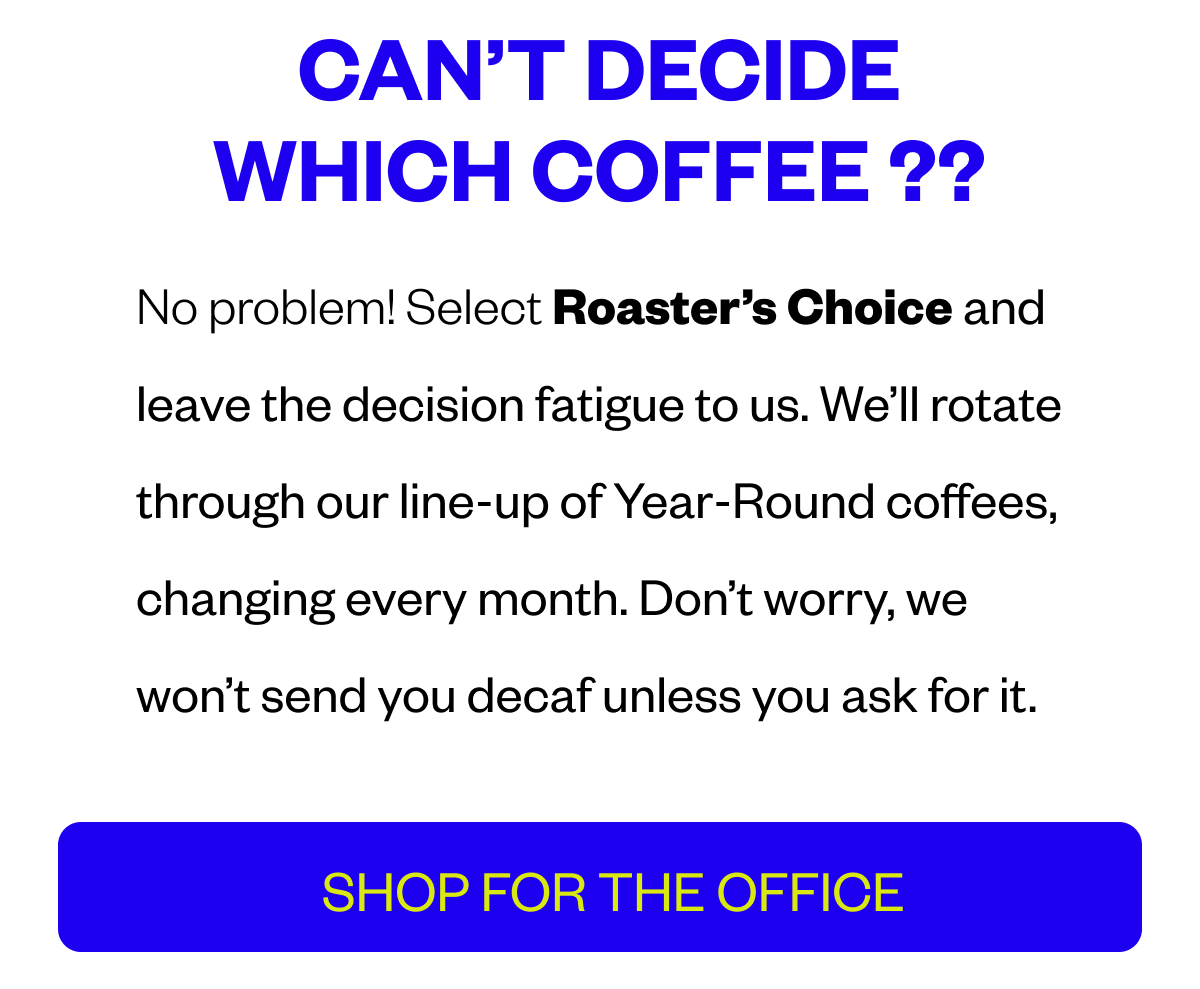 Cant decide which coffee? No problem! Select Roaster’s Choice and  leave the decision fatigue to us. We’ll rotate through our line-up of Year-Round coffees, changing every month. Don’t worry, we won’t send you decaf unless you ask for it. SHOP FOR THE OFFICE 