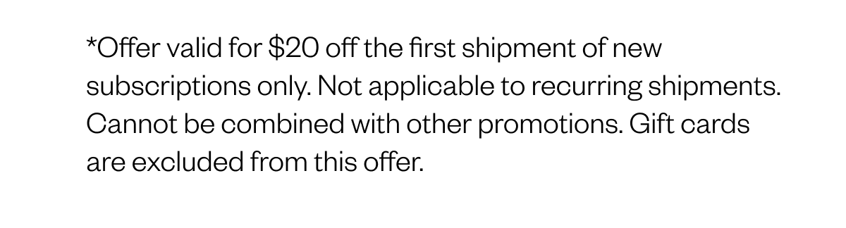 *Offer valid for $20 off the first shipment of new subscriptions only. Not applicable to recurring shipments. Cannot be combined with other promotions. Gift cards are excluded from this offer.