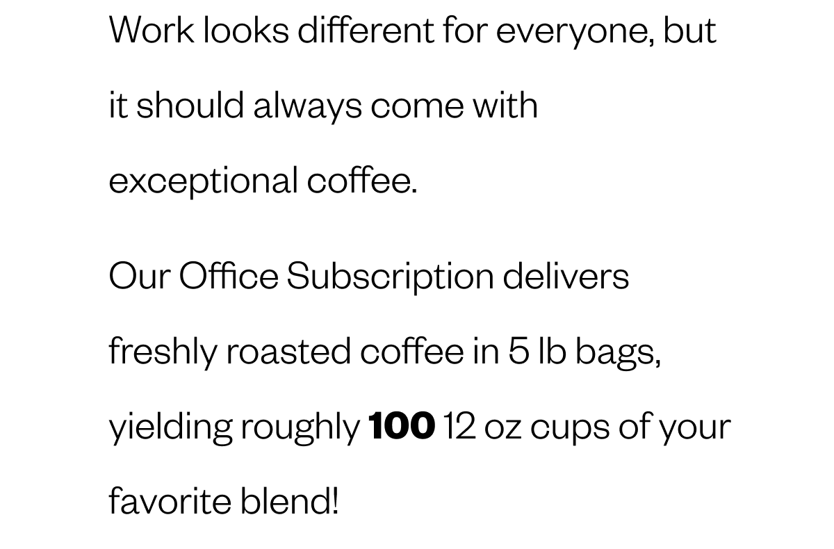 Work looks different for everyone, but it should always come with exceptional coffee. Our Office Subscriptions deliver freshly roasted specialty coffee in 5 lb bags, yielding roughly 100 cups to fuel your daily rhythm while saving you big. 