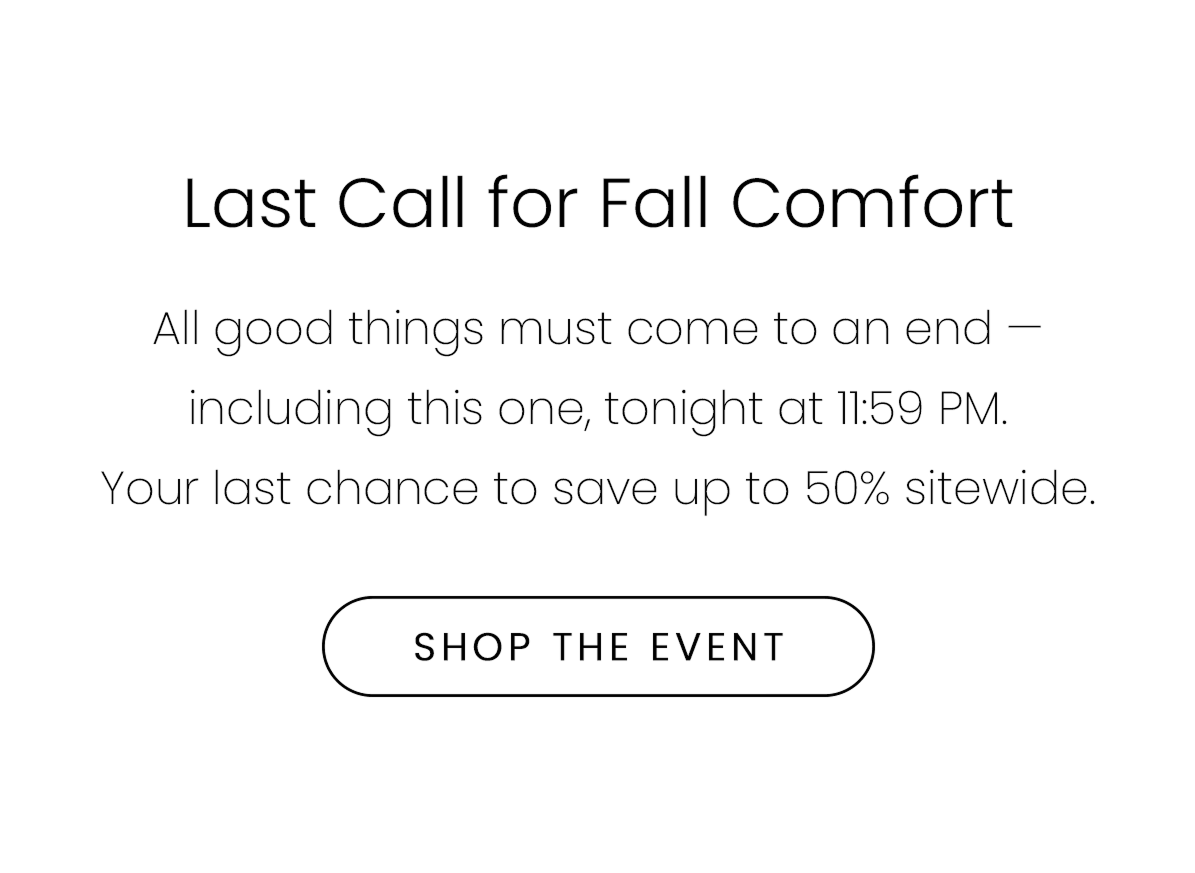 Last Call for Fall Comfort | All good things must come to an end — including this one, tonight at 11:59 PM. Your last chance to save up to 50% sitewide. | SHOP THE EVENT