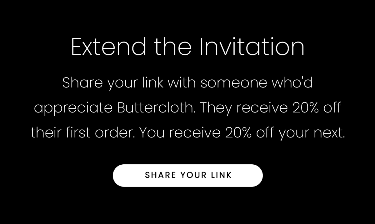 Extend the Invitation | Share your link with someone who'd appreciate Buttercloth. They receive 20% off their first order. You receive 20% off your next. | SHARE YOUR LINK