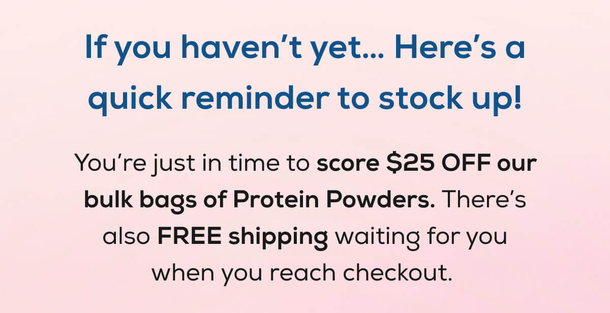 If you haven’t yet… Here’s a quick reminder to stock up!  You’re just in time to score $25 OFF our bulk bags of Protein Powders. There’s also FREE shipping waiting for you when you reach checkout. 