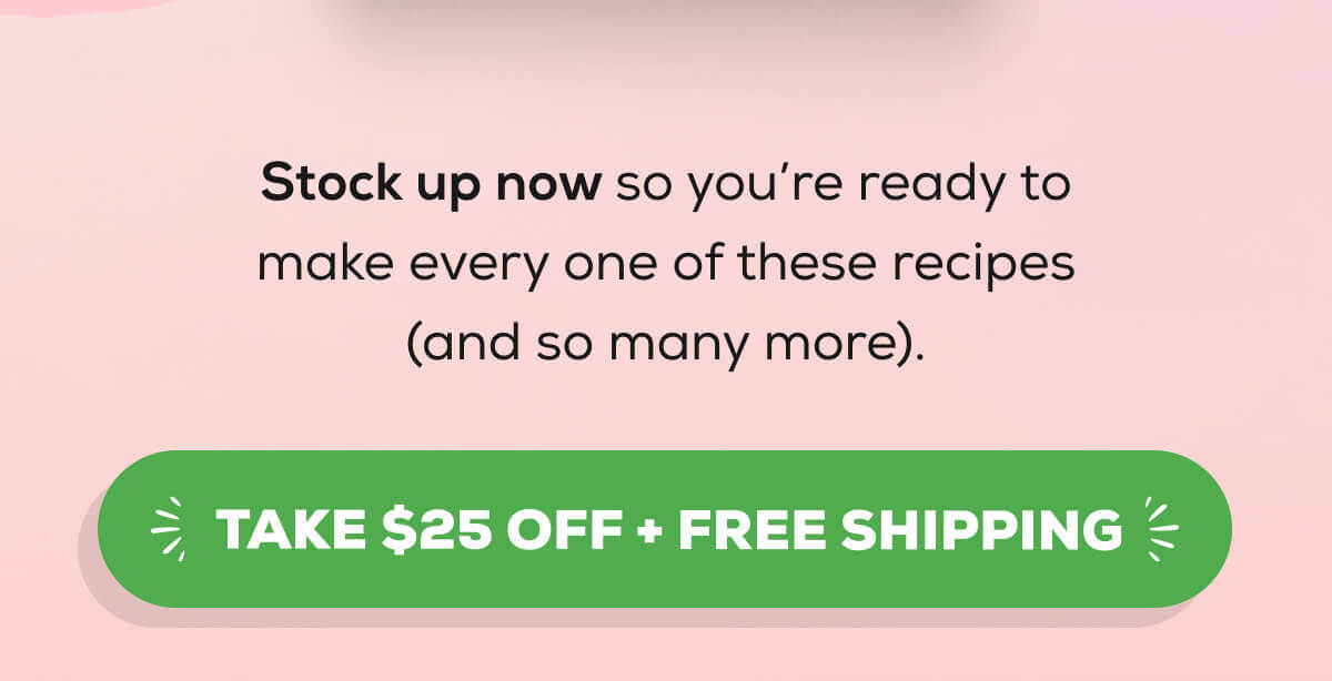 Stock up now so you’re ready to make every one of these recipes (and so many more). TAKE $25 OFF + FREE SHIPPING 